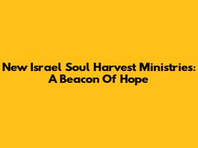 New Israel Soul Harvest Ministries: A Beacon Of Hope