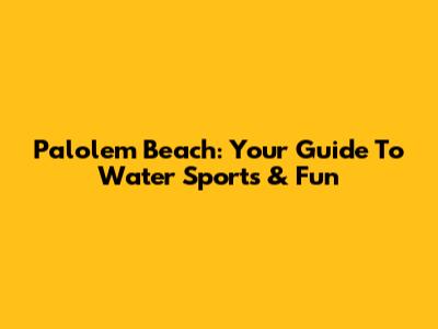 Palolem Beach: Your Guide To Water Sports & Fun